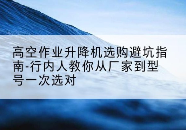 城北升降平台厂家-高空作业升降机选购避坑指南-行内人教你从厂家到型号一次选对