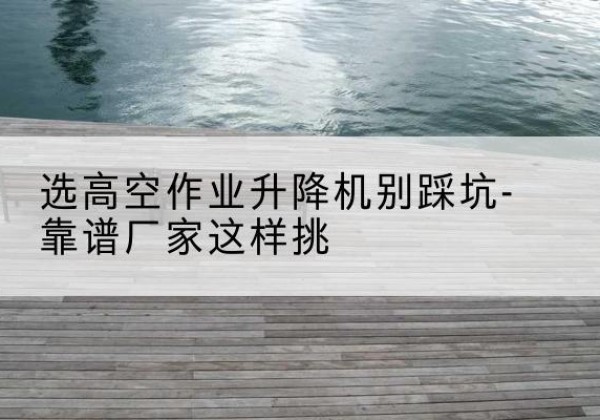 城北剪叉式升降机厂家-选高空作业升降机别踩坑-靠谱厂家这样挑