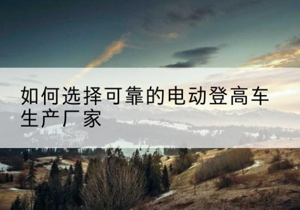 城北电动登高车厂家-如何选择可靠的电动登高车生产厂家