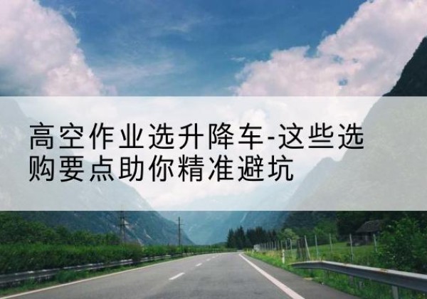 城北升降车厂家-高空作业选升降车-这些选购要点助你*避坑