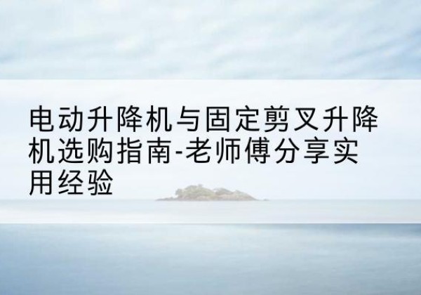 城北电动升降机怎么选-电动升降机与固定剪叉升降机选购指南-老师傅分享实用经验