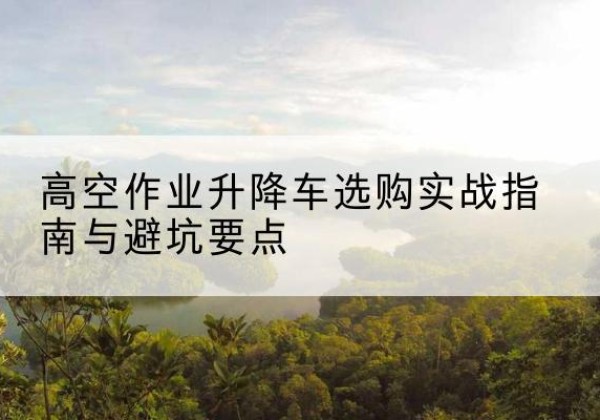 城北升降车怎么选-高空作业升降车选购实战指南与避坑要点
