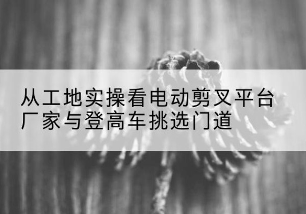 城北电动剪叉升降平台厂家-从工地实操看电动剪叉平台厂家与登高车挑选门道