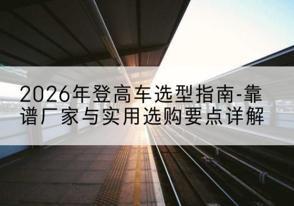 城北登高车厂家推荐-2026年登高车选型指南-靠谱厂家与实用选购要点详解